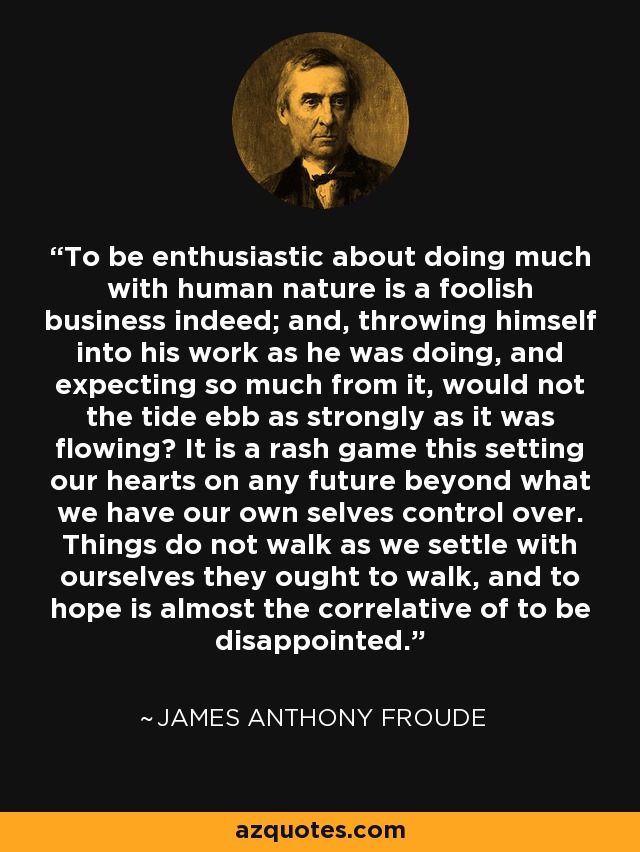 To be enthusiastic about doing much with human nature is a foolish business indeed; and, throwing himself into his work as he was doing, and expecting so much from it, would not the tide ebb as strongly as it was flowing? It is a rash game this setting our hearts on any future beyond what we have our own selves control over. Things do not walk as we settle with ourselves they ought to walk, and to hope is almost the correlative of to be disappointed. - James Anthony Froude