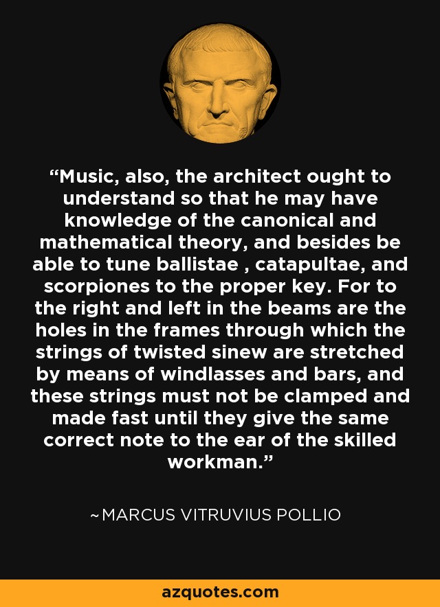 Music, also, the architect ought to understand so that he may have knowledge of the canonical and mathematical theory, and besides be able to tune ballistae , catapultae, and scorpiones to the proper key. For to the right and left in the beams are the holes in the frames through which the strings of twisted sinew are stretched by means of windlasses and bars, and these strings must not be clamped and made fast until they give the same correct note to the ear of the skilled workman. - Marcus Vitruvius Pollio