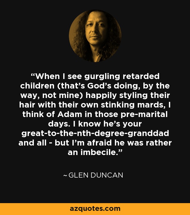 When I see gurgling retarded children (that's God's doing, by the way, not mine) happily styling their hair with their own stinking mards, I think of Adam in those pre-marital days. I know he's your great-to-the-nth-degree-granddad and all - but I'm afraid he was rather an imbecile. - Glen Duncan