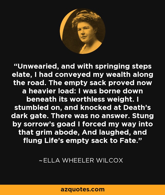 Unwearied, and with springing steps elate, I had conveyed my wealth along the road. The empty sack proved now a heavier load: I was borne down beneath its worthless weight. I stumbled on, and knocked at Death's dark gate. There was no answer. Stung by sorrow's goad I forced my way into that grim abode, And laughed, and flung Life's empty sack to Fate. - Ella Wheeler Wilcox