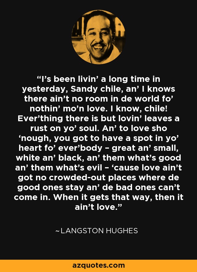 I’s been livin’ a long time in yesterday, Sandy chile, an’ I knows there ain’t no room in de world fo’ nothin’ mo’n love. I know, chile! Ever’thing there is but lovin’ leaves a rust on yo’ soul. An’ to love sho ‘nough, you got to have a spot in yo’ heart fo’ ever’body – great an’ small, white an’ black, an’ them what’s good an’ them what’s evil – ‘cause love ain’t got no crowded-out places where de good ones stay an’ de bad ones can’t come in. When it gets that way, then it ain’t love. - Langston Hughes