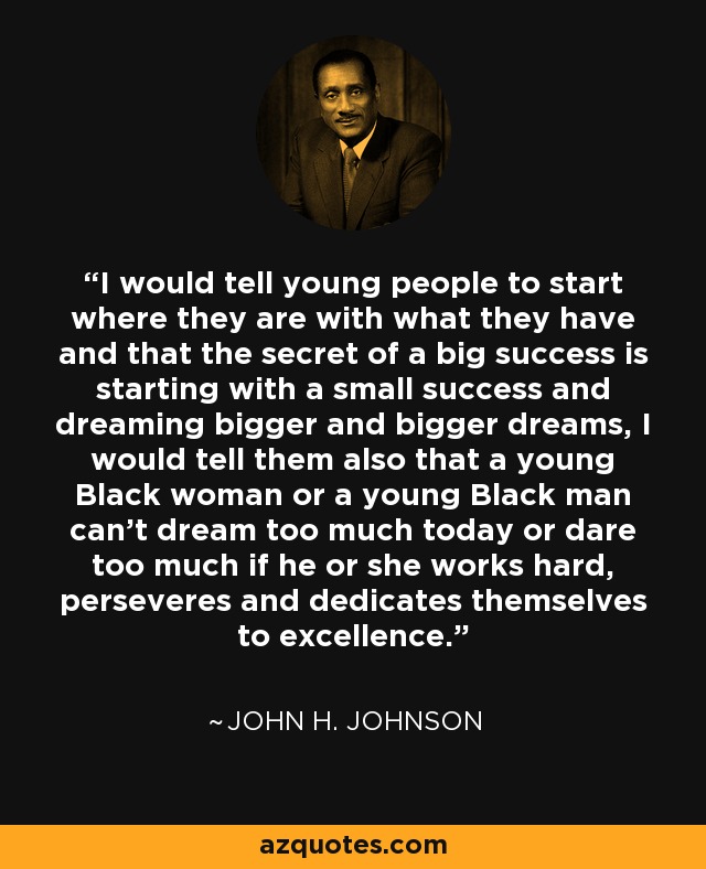 I would tell young people to start where they are with what they have and that the secret of a big success is starting with a small success and dreaming bigger and bigger dreams, I would tell them also that a young Black woman or a young Black man can't dream too much today or dare too much if he or she works hard, perseveres and dedicates themselves to excellence. - John H. Johnson