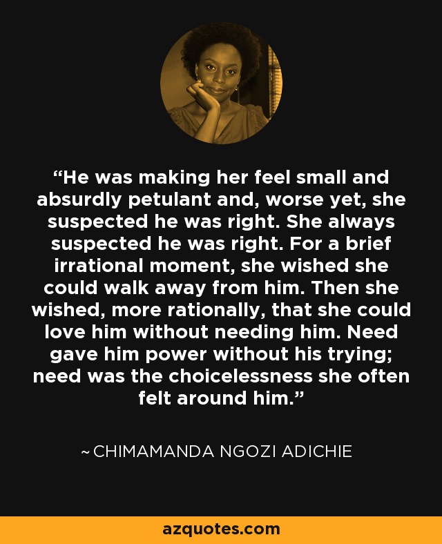 He was making her feel small and absurdly petulant and, worse yet, she suspected he was right. She always suspected he was right. For a brief irrational moment, she wished she could walk away from him. Then she wished, more rationally, that she could love him without needing him. Need gave him power without his trying; need was the choicelessness she often felt around him. - Chimamanda Ngozi Adichie