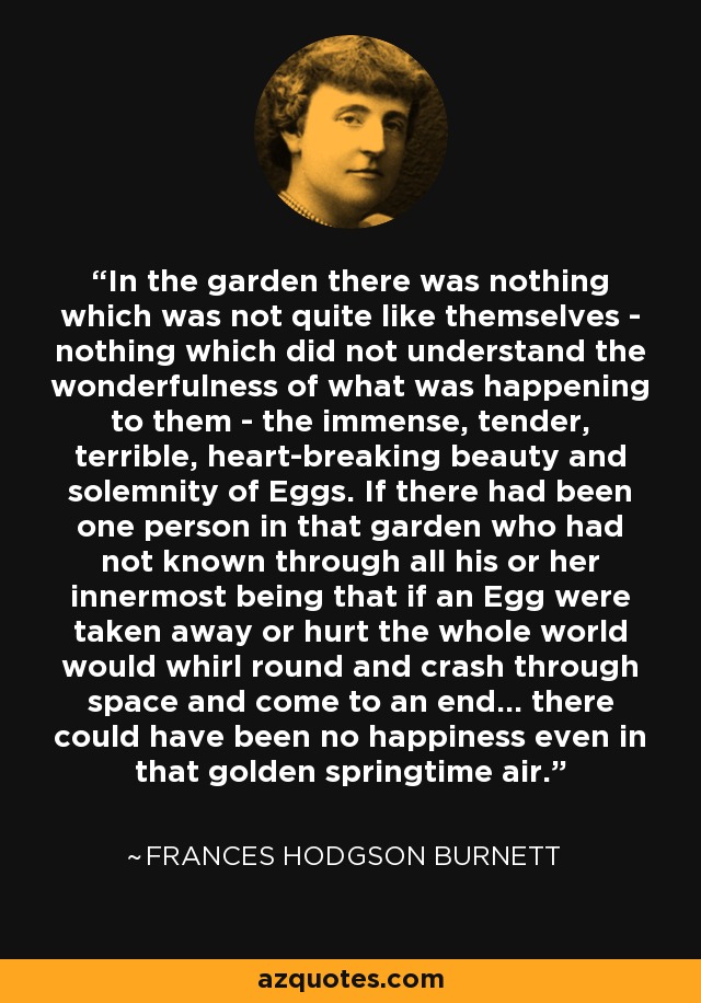 In the garden there was nothing which was not quite like themselves - nothing which did not understand the wonderfulness of what was happening to them - the immense, tender, terrible, heart-breaking beauty and solemnity of Eggs. If there had been one person in that garden who had not known through all his or her innermost being that if an Egg were taken away or hurt the whole world would whirl round and crash through space and come to an end... there could have been no happiness even in that golden springtime air. - Frances Hodgson Burnett