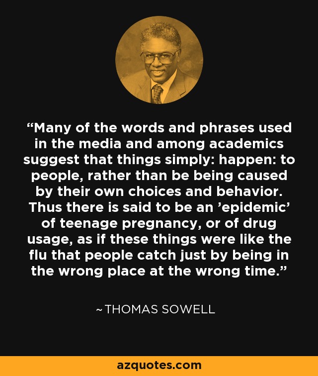 Many of the words and phrases used in the media and among academics suggest that things simply: happen: to people, rather than be being caused by their own choices and behavior. Thus there is said to be an 'epidemic' of teenage pregnancy, or of drug usage, as if these things were like the flu that people catch just by being in the wrong place at the wrong time. - Thomas Sowell