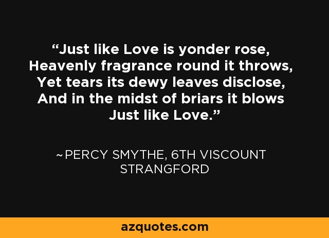 Just like Love is yonder rose, Heavenly fragrance round it throws, Yet tears its dewy leaves disclose, And in the midst of briars it blows Just like Love. - Percy Smythe, 6th Viscount Strangford