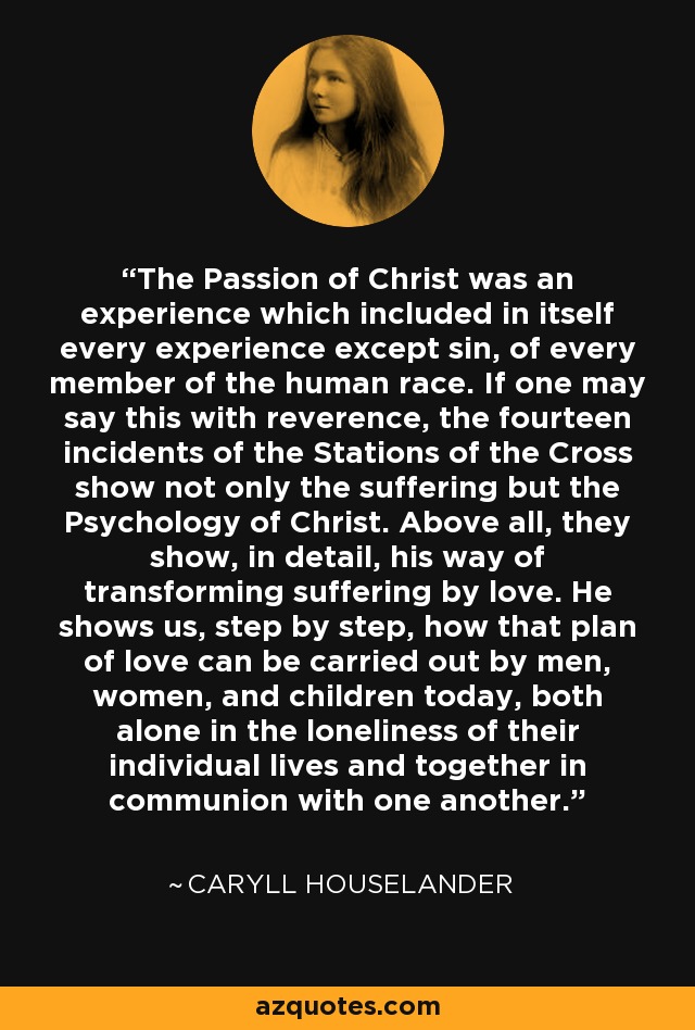 The Passion of Christ was an experience which included in itself every experience except sin, of every member of the human race. If one may say this with reverence, the fourteen incidents of the Stations of the Cross show not only the suffering but the Psychology of Christ. Above all, they show, in detail, his way of transforming suffering by love. He shows us, step by step, how that plan of love can be carried out by men, women, and children today, both alone in the loneliness of their individual lives and together in communion with one another. - Caryll Houselander