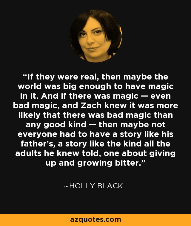 If they were real, then maybe the world was big enough to have magic in it. And if there was magic — even bad magic, and Zach knew it was more likely that there was bad magic than any good kind — then maybe not everyone had to have a story like his father's, a story like the kind all the adults he knew told, one about giving up and growing bitter. - Holly Black