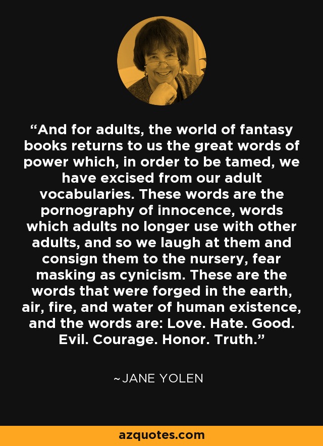 And for adults, the world of fantasy books returns to us the great words of power which, in order to be tamed, we have excised from our adult vocabularies. These words are the pornography of innocence, words which adults no longer use with other adults, and so we laugh at them and consign them to the nursery, fear masking as cynicism. These are the words that were forged in the earth, air, fire, and water of human existence, and the words are: Love. Hate. Good. Evil. Courage. Honor. Truth. - Jane Yolen