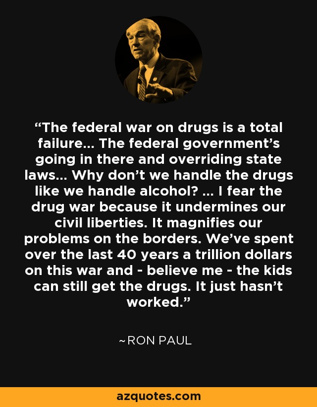 The federal war on drugs is a total failure... The federal government's going in there and overriding state laws... Why don't we handle the drugs like we handle alcohol? ... I fear the drug war because it undermines our civil liberties. It magnifies our problems on the borders. We've spent over the last 40 years a trillion dollars on this war and - believe me - the kids can still get the drugs. It just hasn't worked. - Ron Paul
