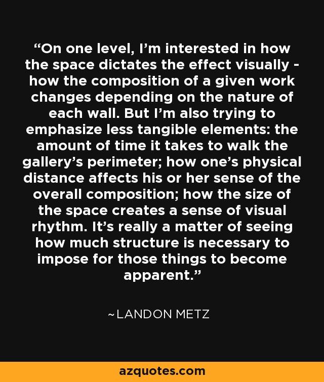 On one level, I'm interested in how the space dictates the effect visually - how the composition of a given work changes depending on the nature of each wall. But I'm also trying to emphasize less tangible elements: the amount of time it takes to walk the gallery's perimeter; how one's physical distance affects his or her sense of the overall composition; how the size of the space creates a sense of visual rhythm. It's really a matter of seeing how much structure is necessary to impose for those things to become apparent. - Landon Metz