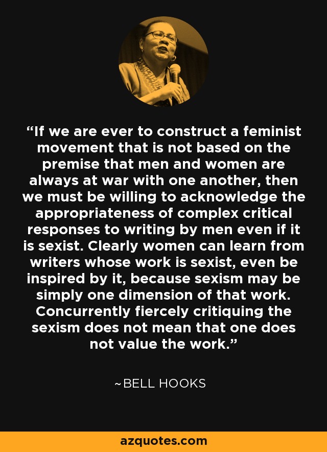 If we are ever to construct a feminist movement that is not based on the premise that men and women are always at war with one another, then we must be willing to acknowledge the appropriateness of complex critical responses to writing by men even if it is sexist. Clearly women can learn from writers whose work is sexist, even be inspired by it, because sexism may be simply one dimension of that work. Concurrently fiercely critiquing the sexism does not mean that one does not value the work. - Bell Hooks