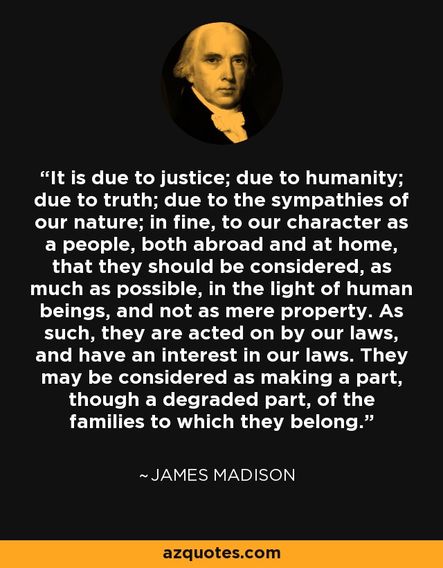 It is due to justice; due to humanity; due to truth; due to the sympathies of our nature; in fine, to our character as a people, both abroad and at home, that they should be considered, as much as possible, in the light of human beings, and not as mere property. As such, they are acted on by our laws, and have an interest in our laws. They may be considered as making a part, though a degraded part, of the families to which they belong. - James Madison