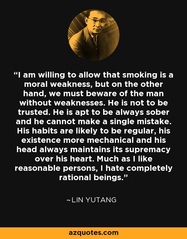 I am willing to allow that smoking is a moral weakness, but on the other hand, we must beware of the man without weaknesses. He is not to be trusted. He is apt to be always sober and he cannot make a single mistake. His habits are likely to be regular, his existence more mechanical and his head always maintains its supremacy over his heart. Much as I like reasonable persons, I hate completely rational beings. - Lin Yutang
