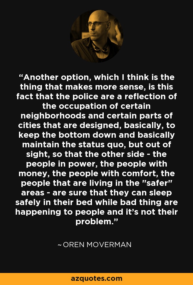 Another option, which I think is the thing that makes more sense, is this fact that the police are a reflection of the occupation of certain neighborhoods and certain parts of cities that are designed, basically, to keep the bottom down and basically maintain the status quo, but out of sight, so that the other side - the people in power, the people with money, the people with comfort, the people that are living in the 