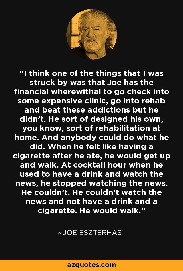 I think one of the things that I was struck by was that Joe has the financial wherewithal to go check into some expensive clinic, go into rehab and beat these addictions but he didn't. He sort of designed his own, you know, sort of rehabilitation at home. And anybody could do what he did. When he felt like having a cigarette after he ate, he would get up and walk. At cocktail hour when he used to have a drink and watch the news, he stopped watching the news. He couldn't. He couldn't watch the news and not have a drink and a cigarette. He would walk. - Joe Eszterhas