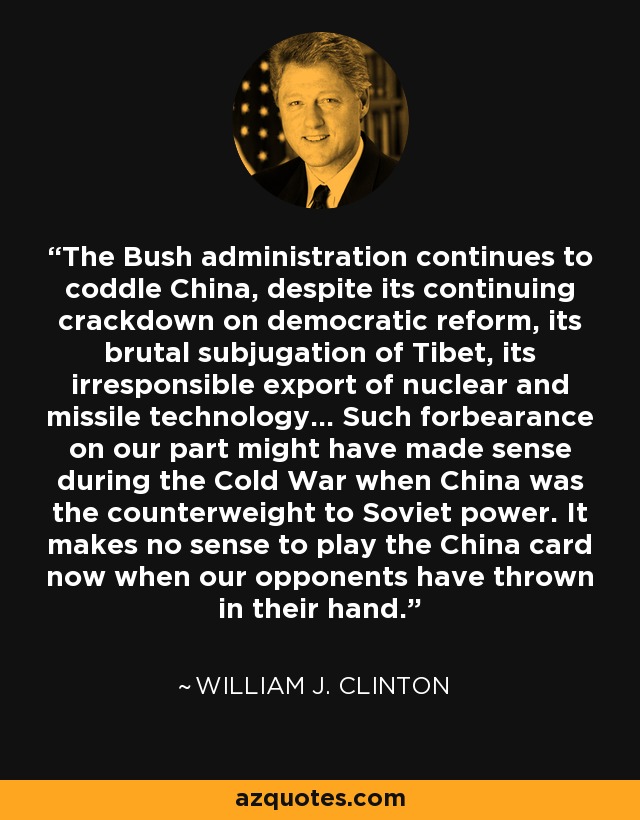 The Bush administration continues to coddle China, despite its continuing crackdown on democratic reform, its brutal subjugation of Tibet, its irresponsible export of nuclear and missile technology... Such forbearance on our part might have made sense during the Cold War when China was the counterweight to Soviet power. It makes no sense to play the China card now when our opponents have thrown in their hand. - William J. Clinton