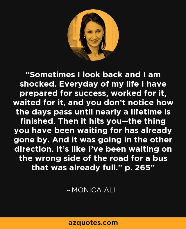 Sometimes I look back and I am shocked. Everyday of my life I have prepared for success, worked for it, waited for it, and you don't notice how the days pass until nearly a lifetime is finished. Then it hits you--the thing you have been waiting for has already gone by. And it was going in the other direction. It's like I've been waiting on the wrong side of the road for a bus that was already full.