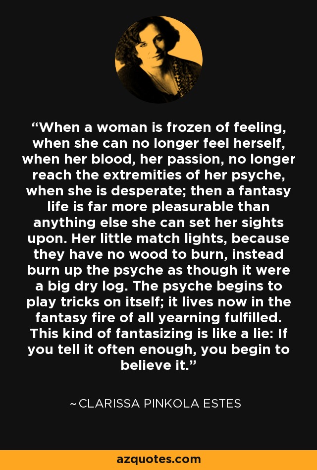When a woman is frozen of feeling, when she can no longer feel herself, when her blood, her passion, no longer reach the extremities of her psyche, when she is desperate; then a fantasy life is far more pleasurable than anything else she can set her sights upon. Her little match lights, because they have no wood to burn, instead burn up the psyche as though it were a big dry log. The psyche begins to play tricks on itself; it lives now in the fantasy fire of all yearning fulfilled. This kind of fantasizing is like a lie: If you tell it often enough, you begin to believe it. - Clarissa Pinkola Estes