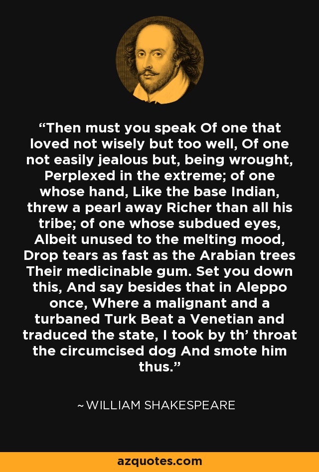 Then must you speak Of one that loved not wisely but too well, Of one not easily jealous but, being wrought, Perplexed in the extreme; of one whose hand, Like the base Indian, threw a pearl away Richer than all his tribe; of one whose subdued eyes, Albeit unused to the melting mood, Drop tears as fast as the Arabian trees Their medicinable gum. Set you down this, And say besides that in Aleppo once, Where a malignant and a turbaned Turk Beat a Venetian and traduced the state, I took by th' throat the circumcised dog And smote him thus. - William Shakespeare