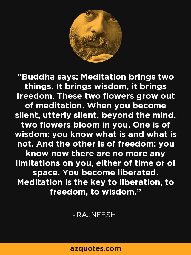 Buddha says: Meditation brings two things. It brings wisdom, it brings freedom. These two flowers grow out of meditation. When you become silent, utterly silent, beyond the mind, two flowers bloom in you. One is of wisdom: you know what is and what is not. And the other is of freedom: you know now there are no more any limitations on you, either of time or of space. You become liberated. Meditation is the key to liberation, to freedom, to wisdom. - Rajneesh