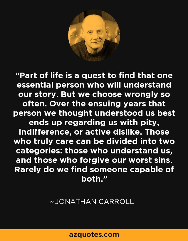 Part of life is a quest to find that one essential person who will understand our story. But we choose wrongly so often. Over the ensuing years that person we thought understood us best ends up regarding us with pity, indifference, or active dislike. Those who truly care can be divided into two categories: those who understand us, and those who forgive our worst sins. Rarely do we find someone capable of both. - Jonathan Carroll