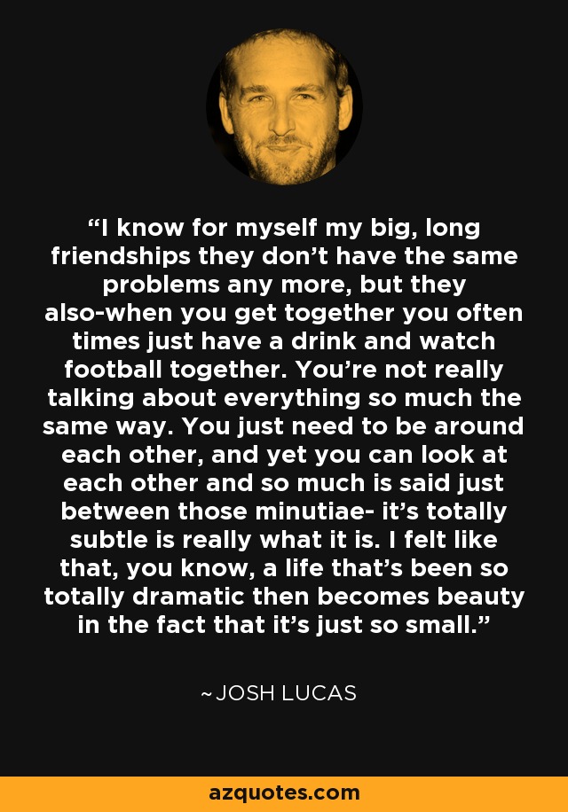 I know for myself my big, long friendships they don't have the same problems any more, but they also-when you get together you often times just have a drink and watch football together. You're not really talking about everything so much the same way. You just need to be around each other, and yet you can look at each other and so much is said just between those minutiae- it's totally subtle is really what it is. I felt like that, you know, a life that's been so totally dramatic then becomes beauty in the fact that it's just so small. - Josh Lucas