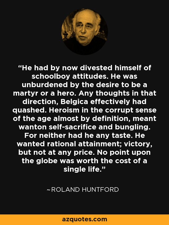 He had by now divested himself of schoolboy attitudes. He was unburdened by the desire to be a martyr or a hero. Any thoughts in that direction, Belgica effectively had quashed. Heroism in the corrupt sense of the age almost by definition, meant wanton self-sacrifice and bungling. For neither had he any taste. He wanted rational attainment; victory, but not at any price. No point upon the globe was worth the cost of a single life. - Roland Huntford