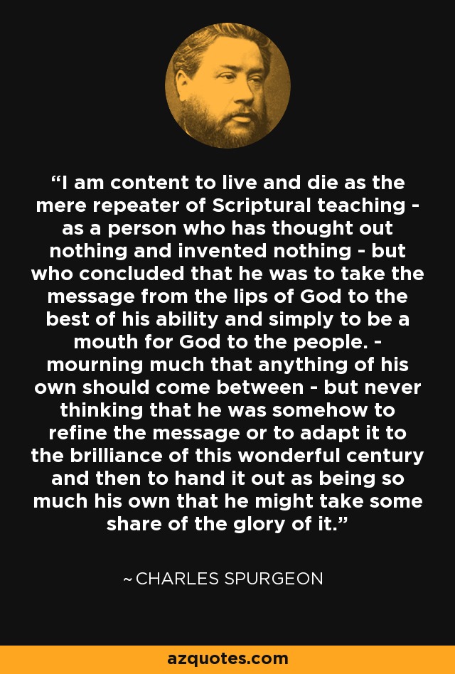 I am content to live and die as the mere repeater of Scriptural teaching - as a person who has thought out nothing and invented nothing - but who concluded that he was to take the message from the lips of God to the best of his ability and simply to be a mouth for God to the people. - mourning much that anything of his own should come between - but never thinking that he was somehow to refine the message or to adapt it to the brilliance of this wonderful century and then to hand it out as being so much his own that he might take some share of the glory of it. - Charles Spurgeon