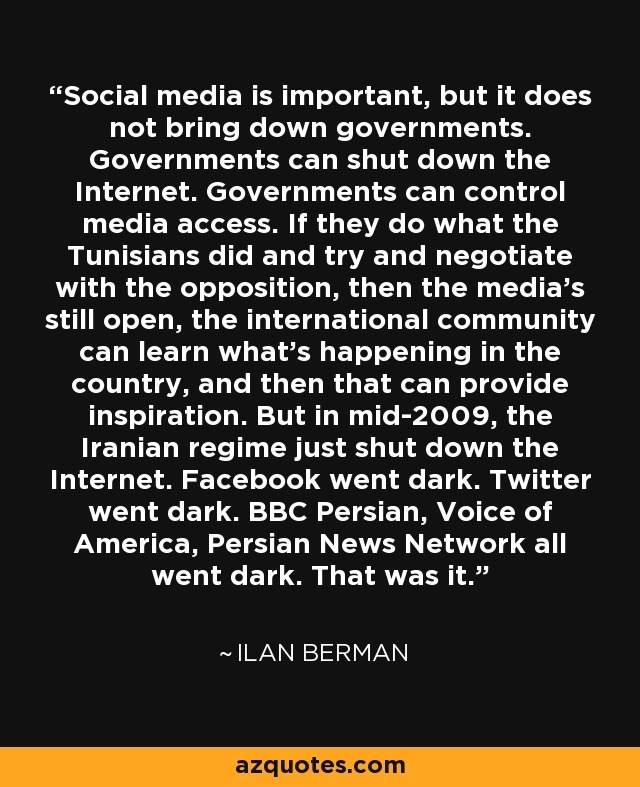 Social media is important, but it does not bring down governments. Governments can shut down the Internet. Governments can control media access. If they do what the Tunisians did and try and negotiate with the opposition, then the media's still open, the international community can learn what's happening in the country, and then that can provide inspiration. But in mid-2009, the Iranian regime just shut down the Internet. Facebook went dark. Twitter went dark. BBC Persian, Voice of America, Persian News Network all went dark. That was it. - Ilan Berman