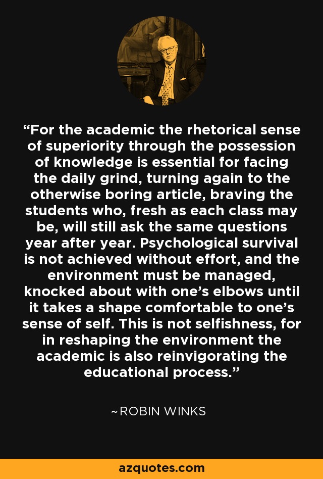 For the academic the rhetorical sense of superiority through the possession of knowledge is essential for facing the daily grind, turning again to the otherwise boring article, braving the students who, fresh as each class may be, will still ask the same questions year after year. Psychological survival is not achieved without effort, and the environment must be managed, knocked about with one's elbows until it takes a shape comfortable to one's sense of self. This is not selfishness, for in reshaping the environment the academic is also reinvigorating the educational process. - Robin Winks