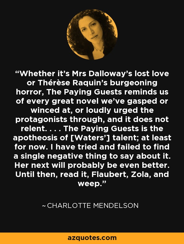 Whether it's Mrs Dalloway's lost love or Thérèse Raquin's burgeoning horror, The Paying Guests reminds us of every great novel we've gasped or winced at, or loudly urged the protagonists through, and it does not relent. . . . The Paying Guests is the apotheosis of [Waters'] talent; at least for now. I have tried and failed to find a single negative thing to say about it. Her next will probably be even better. Until then, read it, Flaubert, Zola, and weep. - Charlotte Mendelson