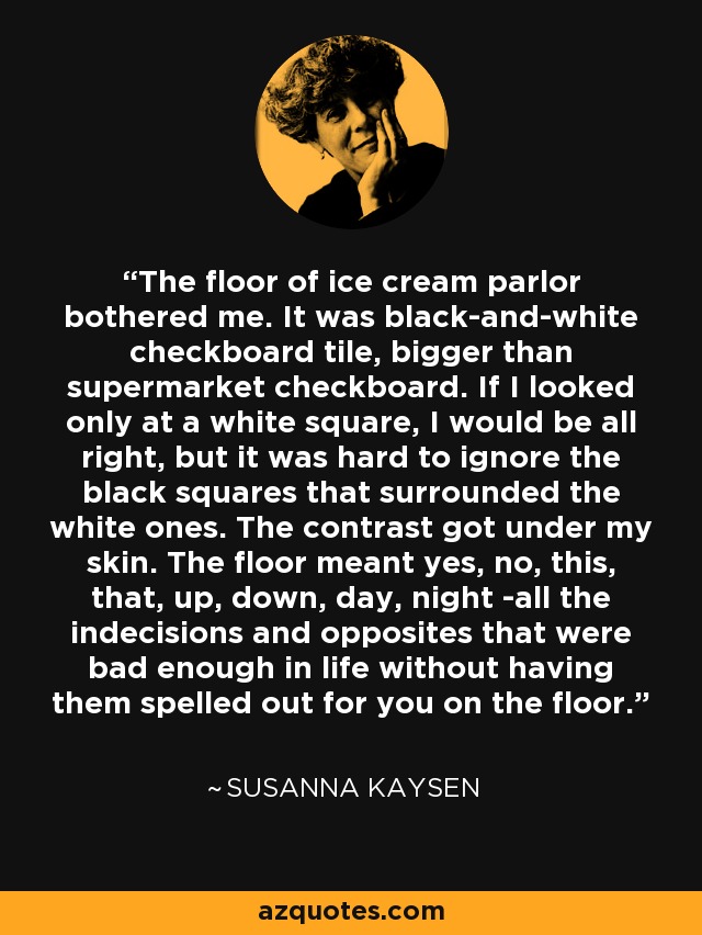 The floor of ice cream parlor bothered me. It was black-and-white checkboard tile, bigger than supermarket checkboard. If I looked only at a white square, I would be all right, but it was hard to ignore the black squares that surrounded the white ones. The contrast got under my skin. The floor meant yes, no, this, that, up, down, day, night -all the indecisions and opposites that were bad enough in life without having them spelled out for you on the floor. - Susanna Kaysen