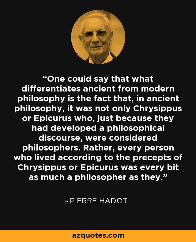 One could say that what differentiates ancient from modern philosophy is the fact that, in ancient philosophy, it was not only Chrysippus or Epicurus who, just because they had developed a philosophical discourse, were considered philosophers. Rather, every person who lived according to the precepts of Chrysippus or Epicurus was every bit as much a philosopher as they. - Pierre Hadot