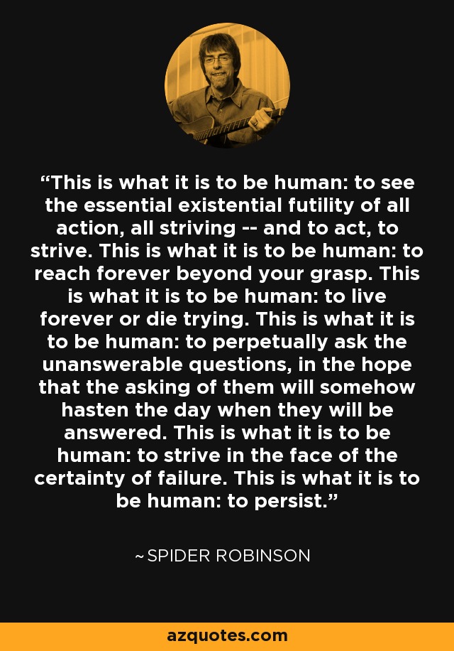 This is what it is to be human: to see the essential existential futility of all action, all striving -- and to act, to strive. This is what it is to be human: to reach forever beyond your grasp. This is what it is to be human: to live forever or die trying. This is what it is to be human: to perpetually ask the unanswerable questions, in the hope that the asking of them will somehow hasten the day when they will be answered. This is what it is to be human: to strive in the face of the certainty of failure. This is what it is to be human: to persist. - Spider Robinson