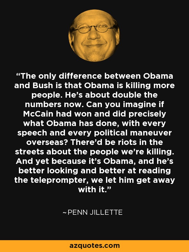 The only difference between Obama and Bush is that Obama is killing more people. He’s about double the numbers now. Can you imagine if McCain had won and did precisely what Obama has done, with every speech and every political maneuver overseas? There’d be riots in the streets about the people we’re killing. And yet because it’s Obama, and he’s better looking and better at reading the teleprompter, we let him get away with it. - Penn Jillette