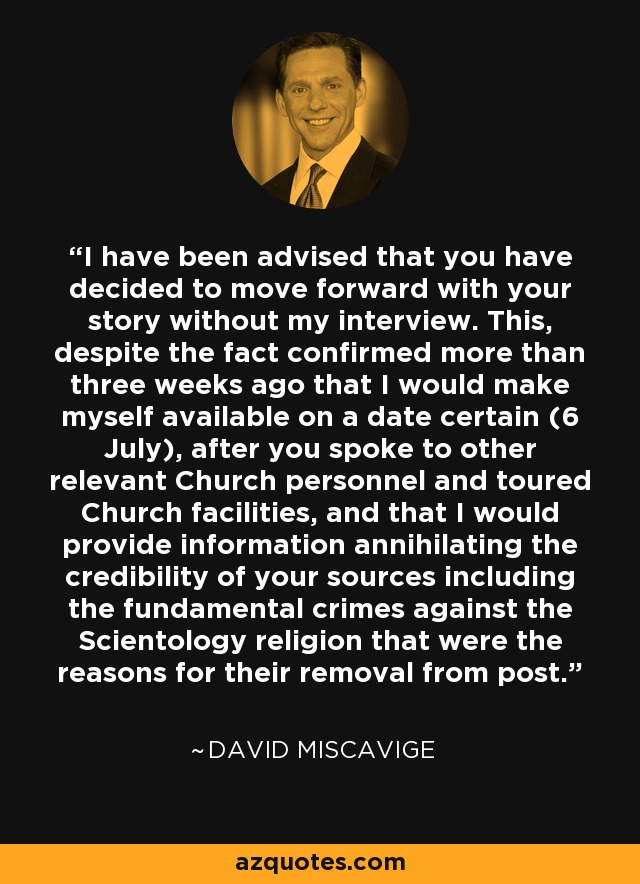I have been advised that you have decided to move forward with your story without my interview. This, despite the fact confirmed more than three weeks ago that I would make myself available on a date certain (6 July), after you spoke to other relevant Church personnel and toured Church facilities, and that I would provide information annihilating the credibility of your sources including the fundamental crimes against the Scientology religion that were the reasons for their removal from post. - David Miscavige