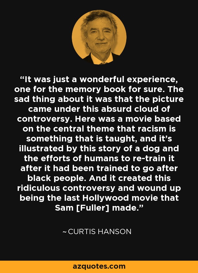 It was just a wonderful experience, one for the memory book for sure. The sad thing about it was that the picture came under this absurd cloud of controversy. Here was a movie based on the central theme that racism is something that is taught, and it's illustrated by this story of a dog and the efforts of humans to re-train it after it had been trained to go after black people. And it created this ridiculous controversy and wound up being the last Hollywood movie that Sam [Fuller] made. - Curtis Hanson