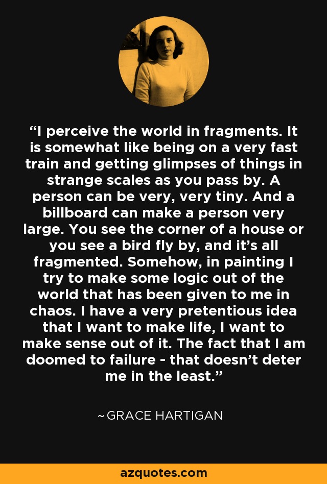 I perceive the world in fragments. It is somewhat like being on a very fast train and getting glimpses of things in strange scales as you pass by. A person can be very, very tiny. And a billboard can make a person very large. You see the corner of a house or you see a bird fly by, and it's all fragmented. Somehow, in painting I try to make some logic out of the world that has been given to me in chaos. I have a very pretentious idea that I want to make life, I want to make sense out of it. The fact that I am doomed to failure - that doesn't deter me in the least. - Grace Hartigan