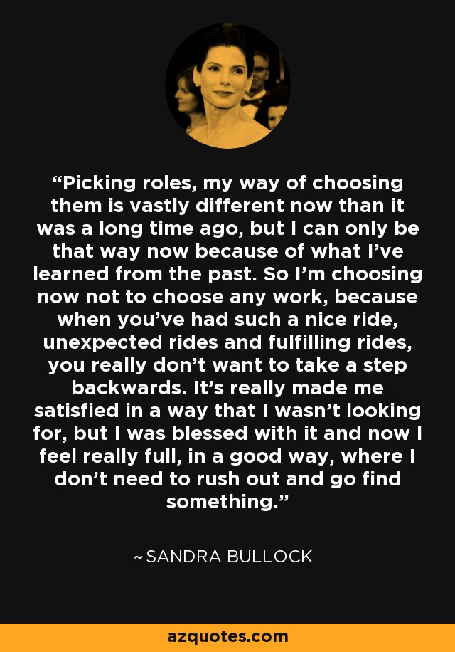 Picking roles, my way of choosing them is vastly different now than it was a long time ago, but I can only be that way now because of what I've learned from the past. So I'm choosing now not to choose any work, because when you've had such a nice ride, unexpected rides and fulfilling rides, you really don't want to take a step backwards. It's really made me satisfied in a way that I wasn't looking for, but I was blessed with it and now I feel really full, in a good way, where I don't need to rush out and go find something. - Sandra Bullock