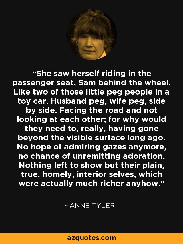 She saw herself riding in the passenger seat, Sam behind the wheel. Like two of those little peg people in a toy car. Husband peg, wife peg, side by side. Facing the road and not looking at each other; for why would they need to, really, having gone beyond the visible surface long ago. No hope of admiring gazes anymore, no chance of unremitting adoration. Nothing left to show but their plain, true, homely, interior selves, which were actually much richer anyhow. - Anne Tyler