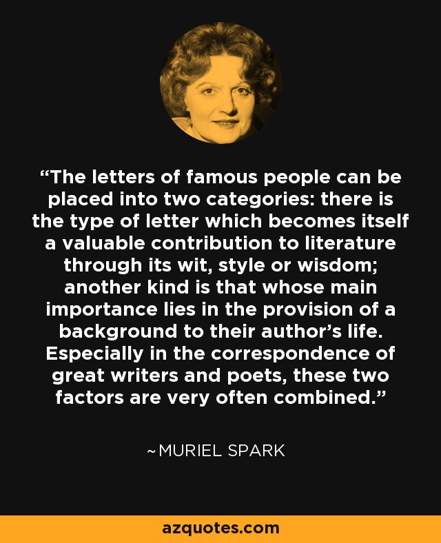 The letters of famous people can be placed into two categories: there is the type of letter which becomes itself a valuable contribution to literature through its wit, style or wisdom; another kind is that whose main importance lies in the provision of a background to their author's life. Especially in the correspondence of great writers and poets, these two factors are very often combined. - Muriel Spark