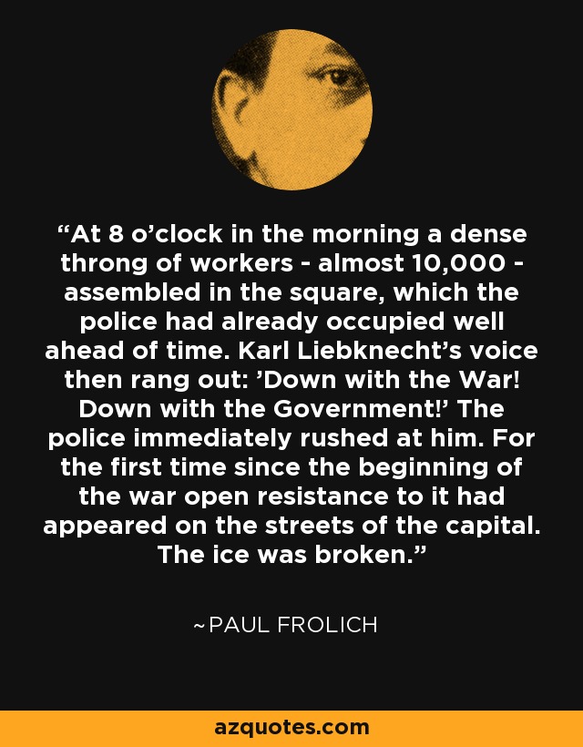 At 8 o'clock in the morning a dense throng of workers - almost 10,000 - assembled in the square, which the police had already occupied well ahead of time. Karl Liebknecht's voice then rang out: 'Down with the War! Down with the Government!' The police immediately rushed at him. For the first time since the beginning of the war open resistance to it had appeared on the streets of the capital. The ice was broken. - Paul Frolich