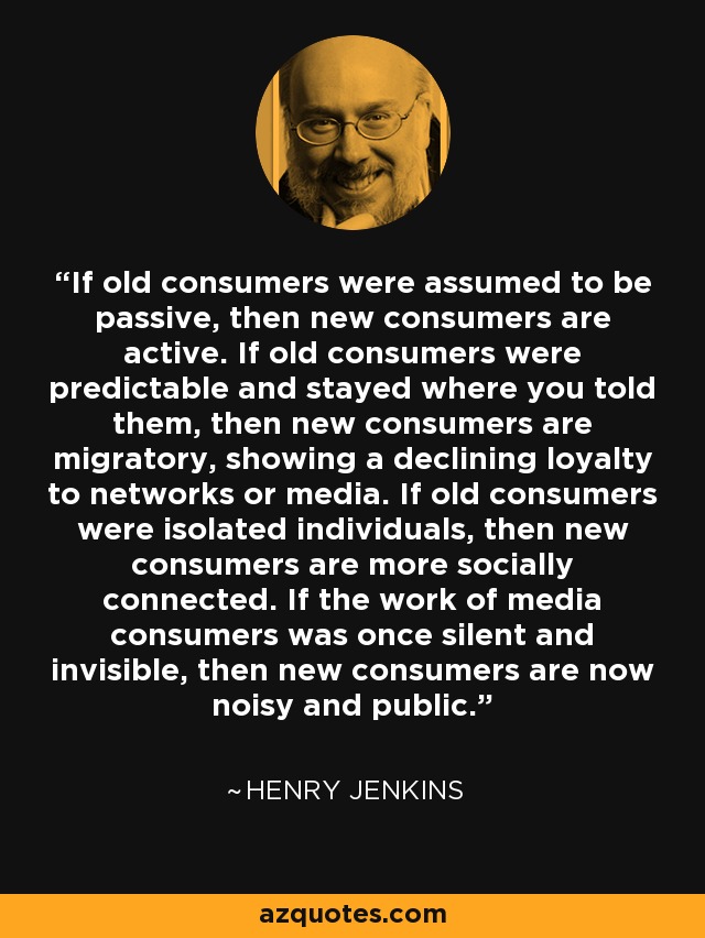 If old consumers were assumed to be passive, then new consumers are active. If old consumers were predictable and stayed where you told them, then new consumers are migratory, showing a declining loyalty to networks or media. If old consumers were isolated individuals, then new consumers are more socially connected. If the work of media consumers was once silent and invisible, then new consumers are now noisy and public. - Henry Jenkins