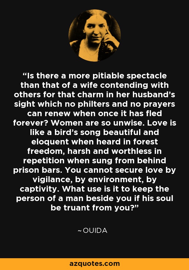 Is there a more pitiable spectacle than that of a wife contending with others for that charm in her husband's sight which no philters and no prayers can renew when once it has fled forever? Women are so unwise. Love is like a bird's song beautiful and eloquent when heard in forest freedom, harsh and worthless in repetition when sung from behind prison bars. You cannot secure love by vigilance, by environment, by captivity. What use is it to keep the person of a man beside you if his soul be truant from you? - Ouida