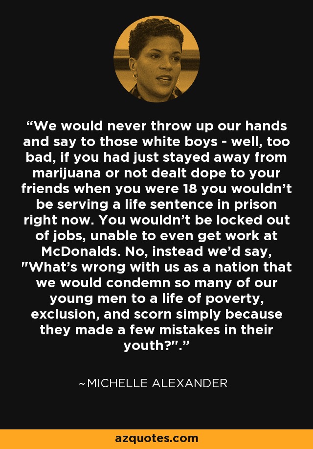 We would never throw up our hands and say to those white boys - well, too bad, if you had just stayed away from marijuana or not dealt dope to your friends when you were 18 you wouldn't be serving a life sentence in prison right now. You wouldn't be locked out of jobs, unable to even get work at McDonalds. No, instead we'd say, 