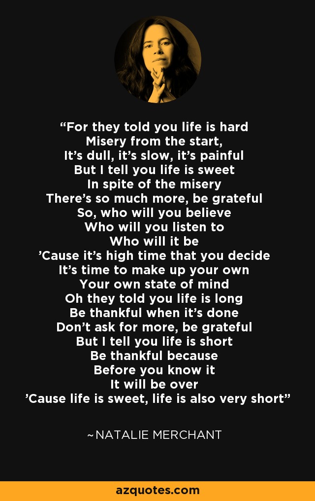 For they told you life is hard Misery from the start, It's dull, it's slow, it's painful But I tell you life is sweet In spite of the misery There's so much more, be grateful So, who will you believe Who will you listen to Who will it be 'Cause it's high time that you decide It's time to make up your own Your own state of mind Oh they told you life is long Be thankful when it's done Don't ask for more, be grateful But I tell you life is short Be thankful because Before you know it It will be over 'Cause life is sweet, life is also very short - Natalie Merchant