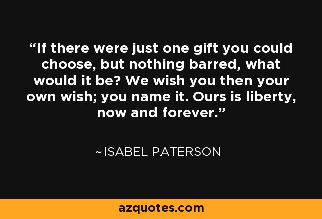 If there were just one gift you could choose, but nothing barred, what would it be? We wish you then your own wish; you name it. Ours is liberty, now and forever. - Isabel Paterson