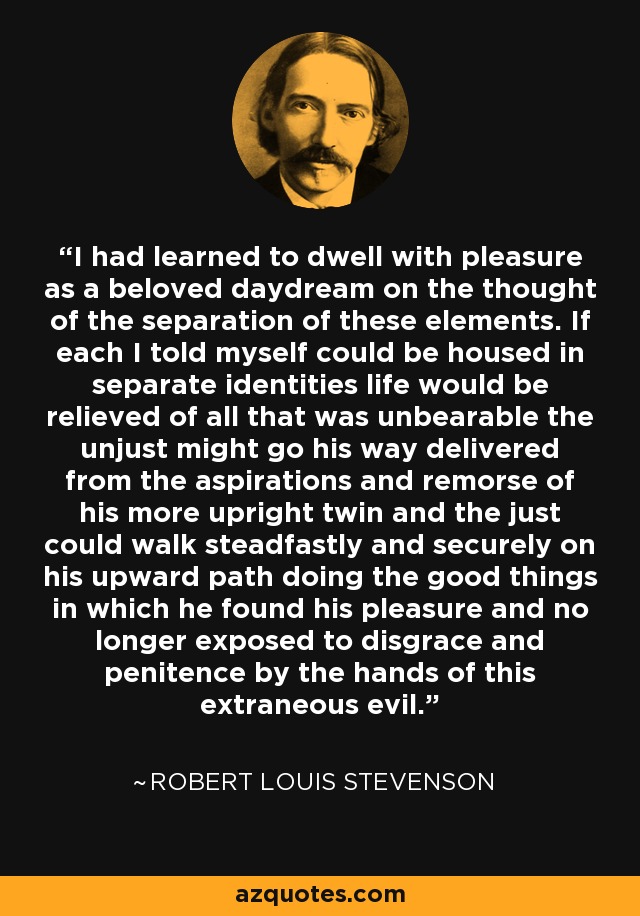 I had learned to dwell with pleasure as a beloved daydream on the thought of the separation of these elements. If each I told myself could be housed in separate identities life would be relieved of all that was unbearable the unjust might go his way delivered from the aspirations and remorse of his more upright twin and the just could walk steadfastly and securely on his upward path doing the good things in which he found his pleasure and no longer exposed to disgrace and penitence by the hands of this extraneous evil. - Robert Louis Stevenson