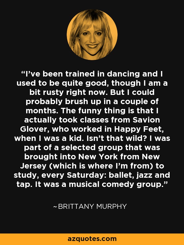 I've been trained in dancing and I used to be quite good, though I am a bit rusty right now. But I could probably brush up in a couple of months. The funny thing is that I actually took classes from Savion Glover, who worked in Happy Feet, when I was a kid. Isn't that wild? I was part of a selected group that was brought into New York from New Jersey (which is where I'm from) to study, every Saturday: ballet, jazz and tap. It was a musical comedy group. - Brittany Murphy